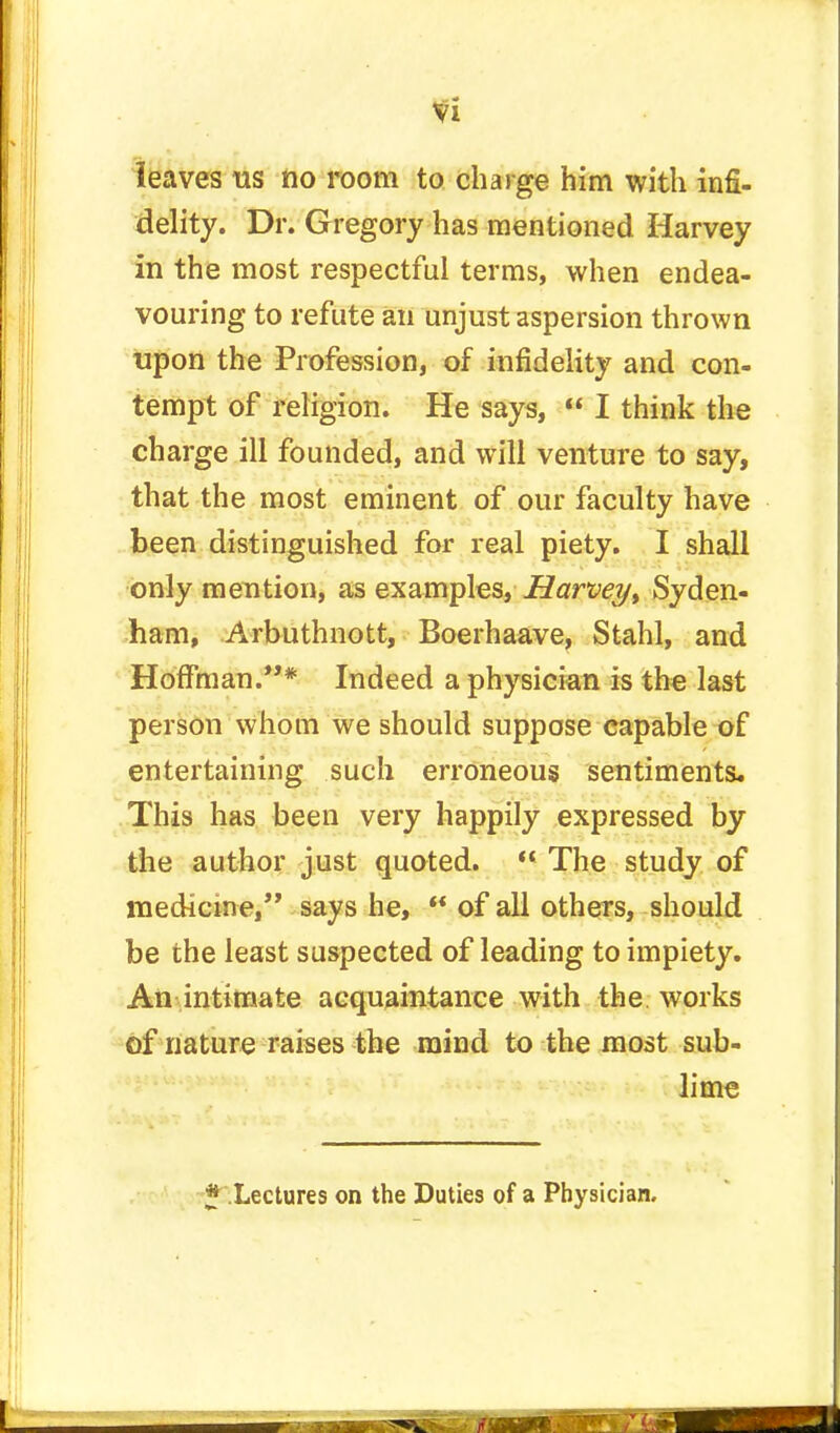 leaves us no room to charge him with infi- delity. Dr. Gregory has mentioned Harvey in the most respectful terms, when endea- vouring to refute an unjust aspersion thrown upon the Profession, of infidelity and con- tempt of religion. He says,  I think the charge ill founded, and will venture to say, that the most eminent of our faculty have been distinguished for real piety. I shall only mention, as examples, Harvey> Syden- ham, Arbuthnott, Boerhaave, Stahl, and Hoffman.* Indeed a physician is the last person whom we should suppose capable of entertaining such erroneous sentiments* This has been very happily expressed by the author just quoted.  The study of medicine, says he,  of all others, should be the least suspected of leading to impiety. An intimate acquaintance with the works of nature raises the mind to the most sub- lime