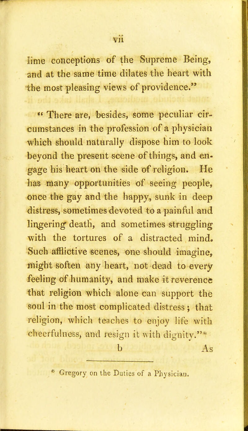 lime conceptions of the Supreme Being, and at the same time dilates the heart with the most pleasing views of providence. « There are, besides, some peculiar cir- cumstances in the profession of a physician which should naturally dispose him to look beyond the present scene of things, and en- gage his heart on the side of religion. He has many opportunities of seeing people, once the gay and the happy, sunk in deep distress, sometimes devoted to a painful and lingering death, and sometimes struggling with the tortures of a distracted mind. Such afflictive scenes, one should imagine, might soften any heart, not dead to every feeling of humanity, and make it reverence that religion which alone can support the soul in the most complicated distress; that religion, which teaches to enjoy life with cheerfulness, and resign it with dignity.* b As