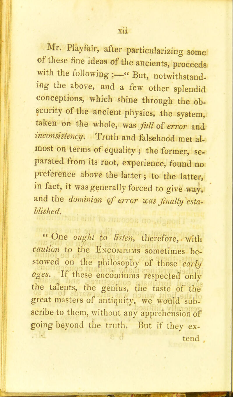 Mr. Playfair, after particularizing some of these fine ideas of the ancients, proceeds with the following But, notwithstand- ing the above, and a few other splendid conceptions, which shine through the ob- scurity of the ancient physics, the system, taken on the whole, was full of error and inconsistency. Truth and falsehood met al- most on terms of equality ; the former, se- parated from its root, experience, found no preference above the latter; to the latter, m fact, it was generally forced to give way, and the dominion of error was finally'esta- blished.  One ought to listen, therefore, ■ with caution to the Encomiums sometimes be- stowed on the philosophy of those early ages. If these encomiums respected only the talents, the genius, the taste of the great masters of antiquity, we would sub- scribe to them, without any apprehension of going beyond the truth. But if they ex- tend
