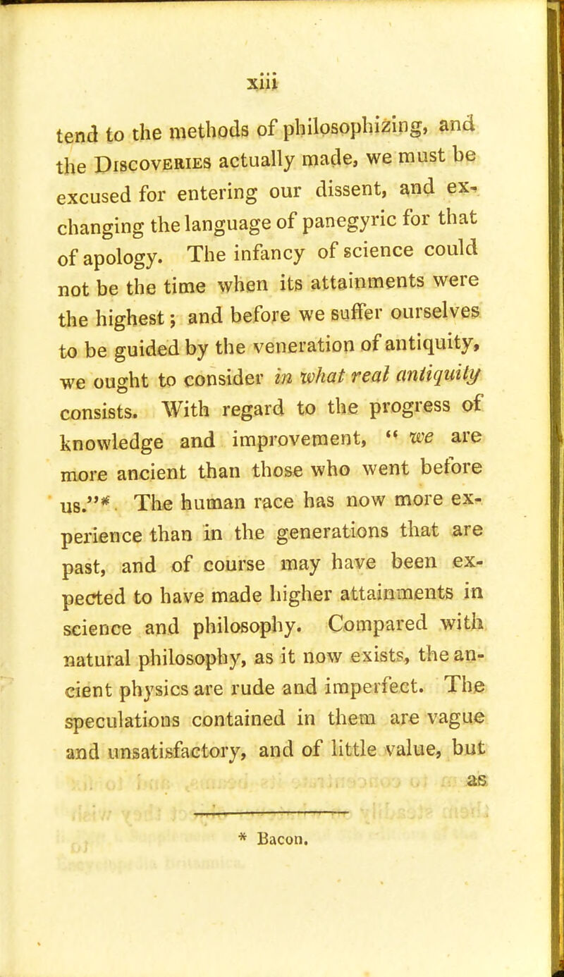 X1U tend to the methods of philosophizing, and the Discoveries actually made, we must he excused for entering our dissent, and ex. changing the language of panegyric for that of apology. The infancy of science could not be the time when its attainments were the highest; and before we suffer ourselves to be guided by the veneration of antiquity, we ought to consider in what real antiquity consists. With regard to the progress of knowledge and improvement,  we are more ancient than those who went before us.* The human race has now more ex- perience than In the generations that are past, and of course may have been ex- pected to have made higher attainments in science and philosophy. Compared with natural philosophy, as it now exists, the an- cient physics are rude and imperfect. The speculations contained in them are vague and unsatisfactory, and of little value, but kftrin) fw as * Bacon.