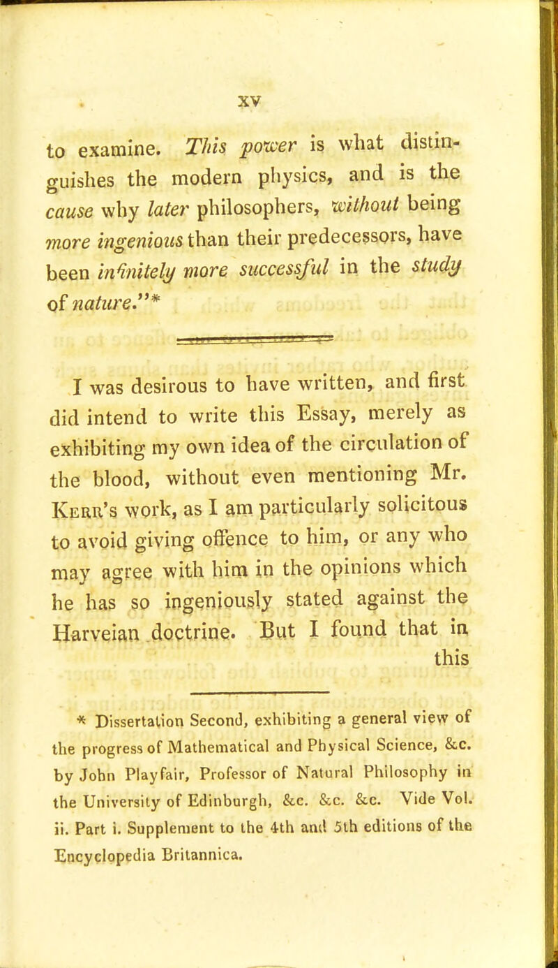 to examine. This power is what distin- guishes the modern physics, and is the cause why later philosophers, without being more ingenious than their predecessors, have been infinitely more successful in the study of nature* I was desirous to have written, and first did intend to write this Essay, merely as exhibiting my own idea of the circulation of the blood, without even mentioning Mr. Kerr's work, as I am particularly solicitous to avoid giving offence to him, or any who may agree with him in the opinions which he has so ingeniously stated against the Harveian doctrine. But I found that in this * Dissertation Second, exhibiting a general view of the progress of Mathematical and Physical Science, &c. by John Playfair, Professor of Natural Philosophy in the University of Edinburgh, &c. &c. &c. Vide Vol. ii. Part i. Supplement to the 4th and 5th editions of the Encyclopedia Britannica.