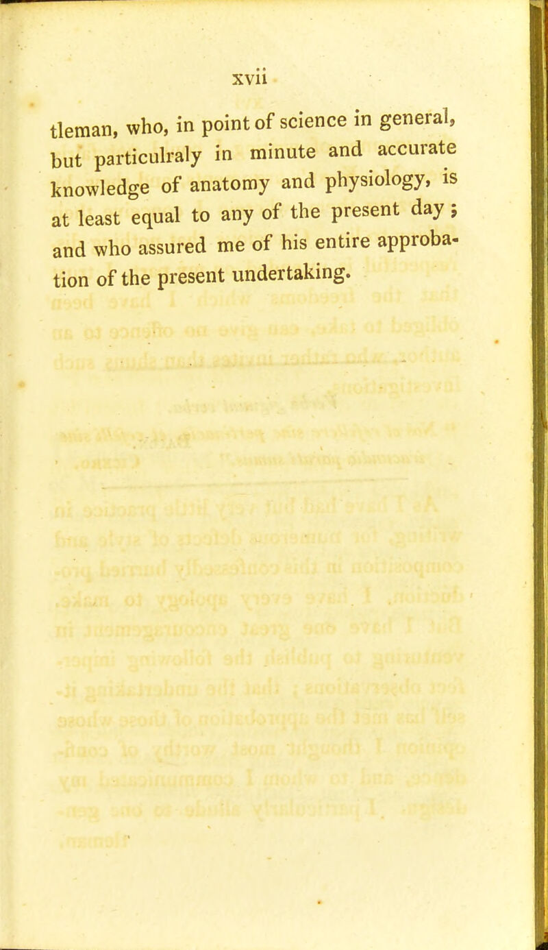 XVll tleman, who, in point of science in general, but particulraly in minute and accurate knowledge of anatomy and physiology, is at least equal to any of the present day; and who assured me of his entire approba- tion of the present undertaking.