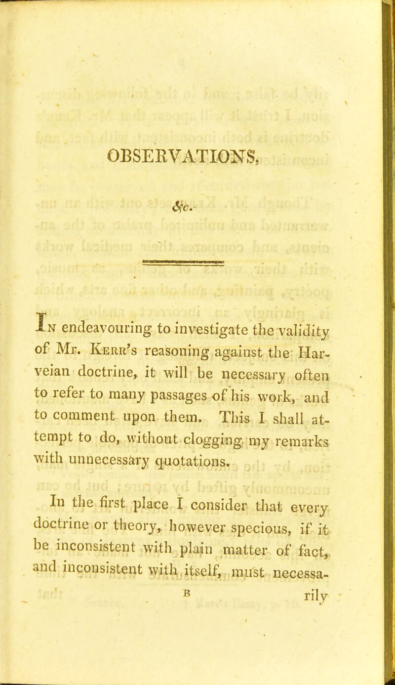 OBSERVATIONS, In endeavouring to investigate the validity of Mr. Kerr's reasoning against the Har- veian doctrine, it will be necessary often to refer to many passages of his work, and to comment upon them. This I shall at- tempt to do, without clogging, my remarks with unnecessary quotations. In the first place I consider that every doctrine or theory, however specious, if it be inconsistent with plain matter of fact,, and inconsistent with.itself, must necessa- B rily
