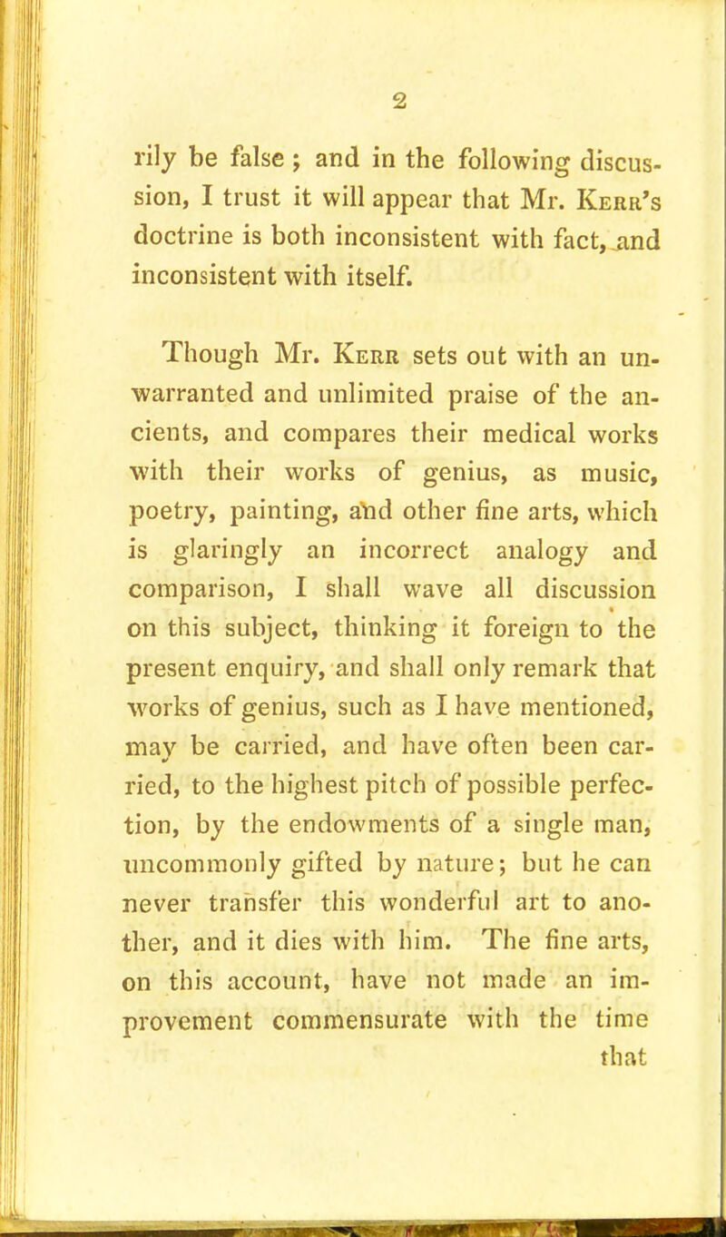 rily be false ; and in the following discus- sion, I trust it will appear that Mr. Kerr's doctrine is both inconsistent with fact, jind inconsistent with itself. Though Mr. Kerr sets out with an un- warranted and unlimited praise of the an- cients, and compares their medical works with their works of genius, as music, poetry, painting, and other fine arts, which is glaringly an incorrect analogy and comparison, I shall wave all discussion on this subject, thinking it foreign to the present enquiry, and shall only remark that works of genius, such as I have mentioned, mav be carried, and have often been car- ried, to the highest pitch of possible perfec- tion, by the endowments of a single man, uncommonly gifted by nature; but he can never transfer this wonderful art to ano- ther, and it dies with him. The fine arts, on this account, have not made an im- provement commensurate with the time that