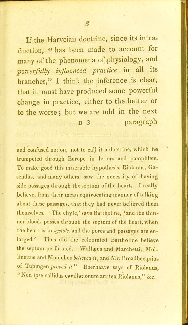 If the Harveian doctrine, since its intro- duction,  has been made to account for many of the phenomena of physiology, and powerfully influenced practice in all its branches, 1 think the inference is clear, that it must have produced some powerful change in practice, either to the better or to the worse; but we are told in the next b 3 paragraph and confused notion, not to call it a doctrine, which he trumpeted through Europe in letters and pamphlets. To make good this miserable hypothesis, Riolanus, Ga- sendus, and many others, saw the necessity of having side passages through the septum of the heart. I really believe, from their mean equivocating manner of talking about these passages, that they had never believed them themselves. 'The chyle/says Bartholine, 'and the thin- ner blood, passes through the septum of the heart, when the heart is in systole, and the pores and passages are en- larged.' Thus did the celebrated Bartholine believe the septum perforated. Wallaeus and Marchetti, Mol- linettus and Monichen believed it, and Mr. Broadbecquius of Tubingen proved it. Boerhaave says of Riolanus, Non ipse callidus cavillationum artifex Riolanus, &c.