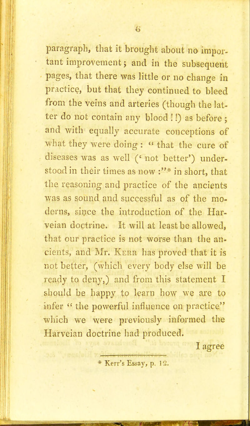 paragraph, that it brought about no impor- tant improvement ; and in the subsequent pages, that there was little or no change in practice, but that they continued to bleed from the veins and arteries (though the lat- ter do not contain any blood !!) as before ; and with equally accurate conceptions of what they were doing :  that the cure of diseases was as well (' not better') under- stood in their times as now :* in short, that the reasoning and practice of the ancients was as sound and successful as of the mo- derns, since the introduction of the Har- veian doctrine. It will at least be allowed, that our practice is not worse than the an- cients, and Mr. Kerr has proved that it is not better, (which every body else will be ready to deny,) and from this statement I should be happy to learn how we are to infer  the powerful influence on practice which we were previously informed the Harveian doctrine had produced. I agree