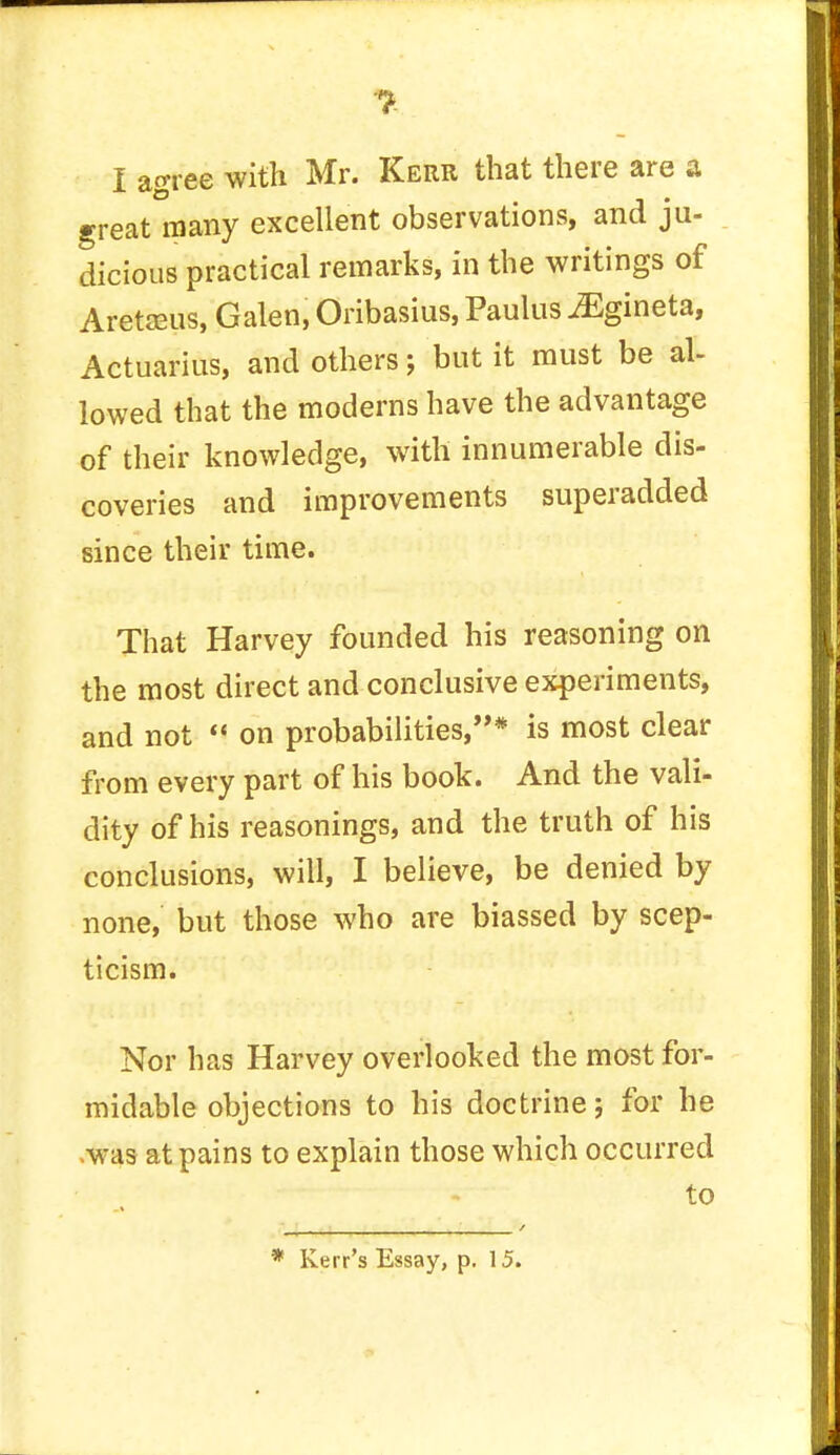 I aoree with Mr. Kerr that there are a great many excellent observations, and ju- dicious practical remarks, in the writings of Aretaeus, Galen, Oribasius, Paulus iEgineta, Actuarius, and others; but it must be al- lowed that the moderns have the advantage of their knowledge, with innumerable dis- coveries and improvements superadded since their time. That Harvey founded his reasoning on the most direct and conclusive experiments, and not  on probabilities/'* is most clear from every part of his book. And the vali- dity of his reasonings, and the truth of his conclusions, will, I believe, be denied by none, but those who are biassed by scep- ticism. Nor has Harvey overlooked the most for- midable objections to his doctrine; for he ,was at pains to explain those which occurred to