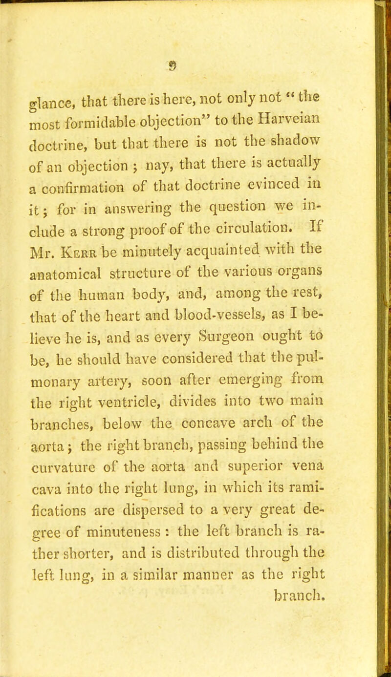 glance, that there is here, not only not  the most formidable objection to the Harveian doctrine, but that there is not the shadow of an objection ; nay, that there is actually a confirmation of that doctrine evinced in it j for in answering the question we in- clude a strong proof of the circulation. If Mr. Kerr be minutely acquainted with the anatomical structure of the various organs of the human body, and, among the rest, that of the heart and blood-vessels, as I be- lieve he is, and as every Surgeon ought to be, he should have considered that the pul- monary artery, soon after emerging from the right ventricle, divides into two main branches, below the concave arch of the aorta j the right branch, passing behind the curvature of the aorta and superior vena cava into the right lung, in which its rami- fications are dispersed to a very great de- gree of minuteness : the left branch is ra- ther shorter, and is distributed through the left lung, in a similar manner as the right branch.