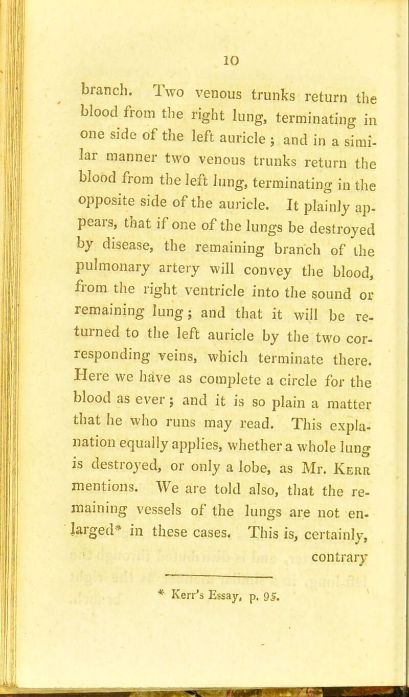 branch. Two venous trunks return the blood from the right lung, terminating in one side of the left auricle ; and in a simi- lar manner two venous trunks return the blood from the left lung, terminating in the opposite side of the auricle. It plainly ap- pears, that if one of the lungs be destroyed by disease, the remaining branch of the pulmonary artery will convey the blood, from the right ventricle into the sound or remaining lung; and that it will be re- turned to the left auricle by the two cor- responding veins, which terminate there. Here we have as complete a circle for the blood as ever; and it is so plain a matter that he who runs may read. This expla- nation equally applies, whether a whole lung is destroyed, or only a lobe, as Mr. Kerr mentions. We are told also, that the re- maining vessels of the lungs are not en- larged* in these cases. This is, certainly, contrary