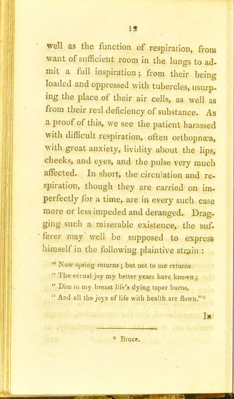 19 well as the function of respiration, from want of sufficient room in the lungs to ad- mit a full inspiration; from their being loaded and oppressed with tubercles, usurp, ing the place of their air cells, as well as from their real deficiency of substance. As a proof of this, we see the patient harassed with difficult respiration,. often orthopnaea, with great anxiety, lividity about the lips, cheeks, and eyes, and the pulse very much affected. In short, the circu!ation and re- spiration, though they are carried on im- perfectly for a time, are in every such case more or less impeded and deranged. Drag- ging such a miserable existence, the suf- ferer may' well be supposed to express himself in the following plaintive strain :  Now spring returns; but not to me returns  The vernal joy my better years have known ;  Dim iii my breast life's dying taper burns,  And all the joys of life with health are flown.* I* * Bruce.