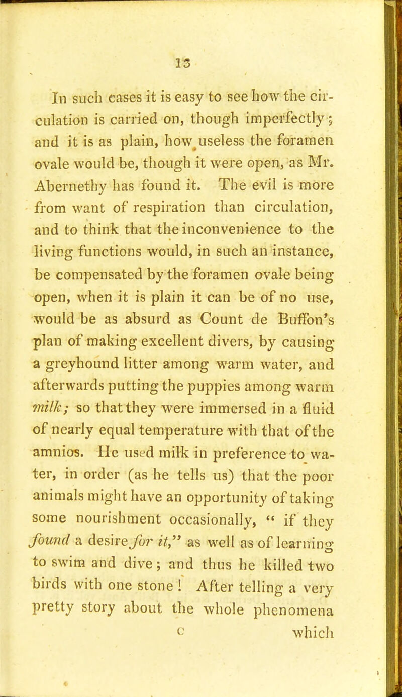 m In such cases it is easy to see bow the cir- culation is carried on, though imperfectly; and it is as plain, how4useless the foramen ovale would be, though it were open, as Mr. Abernethy has found it. The evil is more from want of respiration than circulation, and to think that the inconvenience to the living functions would, in such an instance, be compensated by the foramen ovale being open, when it is plain it can be of no use, would be as absurd as Count de Buffbn's plan of making excellent divers, by causing a greyhound litter among warm water, and afterwards putting the puppies among warm milk; so that they were immersed in a fluid of nearly equal temperature with that of the amnios. He used milk in preference to wa- ter, in order (as he tells us) that the poor animals might have an opportunity of taking some nourishment occasionally,  if they found a desire^or it as well as of learning; to swim and dive; and thus he killed two birds with one stone ! After telling a very pretty story about the whole phenomena