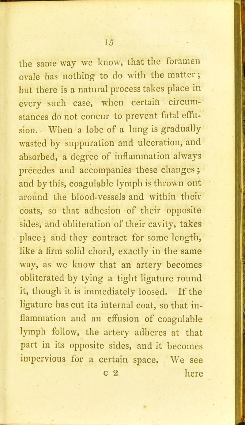 the same way we know, that the foramen ovale has nothing to do with the matter; but there is a natural process takes place in every such case, when certain circum- stances do not concur to prevent fatal effu- sion. When a lobe of a lung is gradually wasted by suppuration and ulceration, and absorbed, a degree of inflammation always precedes and accompanies these changes; and by this, coagulable lymph is thrown out around the blood-vessels and within their coats, so that adhesion of their opposite sides, and obliteration of their cavity, takes place; and they contract for some length, like a firm solid chord, exactly in the same way, as we know that an artery becomes obliterated by tying a tight ligature round it, though it is immediately loosed. If the ligature has cut its internal coat, so that in- flammation and an effusion of coagulable lymph follow, the artery adheres at that part in its opposite sides, and it becomes impervious for a certain space. We see c 2 here