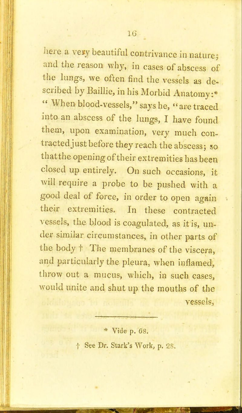 here a veisy beautiful contrivance in nature j and the reason why, in cases of abscess of the lungs, we often find the vessels as de- scribed by Baillie, in his Morbid Anatomy:*  When blood-vessels, says he, are traced into an abscess of the lungs, I have found them, upon examination, very much con- tracted just before they reach the abscess; so thatthe opening of their extremities has been closed up entirely. On such occasions, it will require a probe to be pushed with a good deal of force, in order to open again their extremities, In these contracted vessels, the blood is coagulated, as it is, un- der similar circumstances, in other parts of the body t The membranes of the viscera, and particularly the pleura, when inflamed, throw out a mucus, which, in such cases, would unite and shut up the mouths of the vessels, * Vide p. G8. t See Dr. Stark's Work, p. 28.