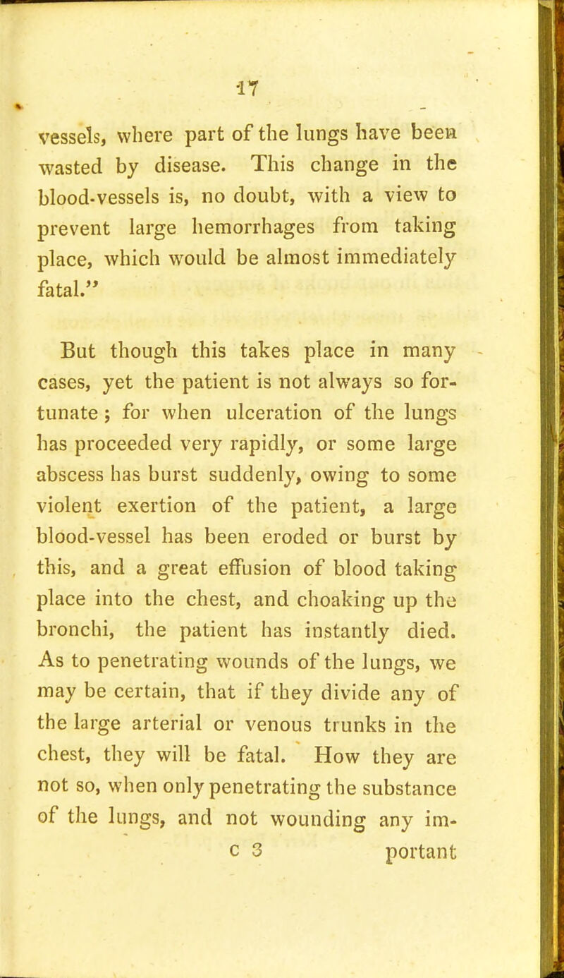 vessels, where part of the lungs have been wasted by disease. This change in the blood-vessels is, no doubt, with a view to prevent large hemorrhages from taking place, which would be almost immediately fatal. But though this takes place in many cases, yet the patient is not always so for- tunate ; for when ulceration of the lungs has proceeded very rapidly, or some large abscess has burst suddenly, owing to some violent exertion of the patient, a large blood-vessel has been eroded or burst by this, and a great effusion of blood taking place into the chest, and choaking up the bronchi, the patient has instantly died. As to penetrating wounds of the lungs, we may be certain, that if they divide any of the large arterial or venous trunks in the chest, they will be fatal. How they are not so, when only penetrating the substance of the lungs, and not wounding any im- c 3 portant