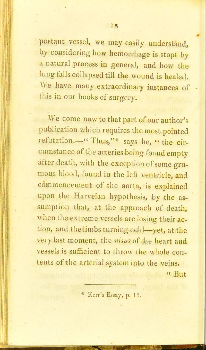 portant vessel, we may easily understand, by considering how hemorrhage is stopt by a natural process in general, and how the lung falls collapsed till the wound is healed. We have many extraordinary instances of - this in our books of surgery. We come now to that part of our author's publication which requires the most pointed refutation.— Thus,* says he,  the cir- cumstance of the arteries being found empty after death, with the exception of some gru- mous blood, found in the left ventricle, and commencement of the aorta, is explained upon the Harveian hypothesis, by the as- sumption that, at the approach of death, when the extreme vessels are losing their ac- tion, and the limbs turning cold—yet, at the very last moment, the nisus of the heart and vessels is sufficient to throw the whole con- tents of the arterial system into the veins.  But * Kerr's Essay, p. 15.