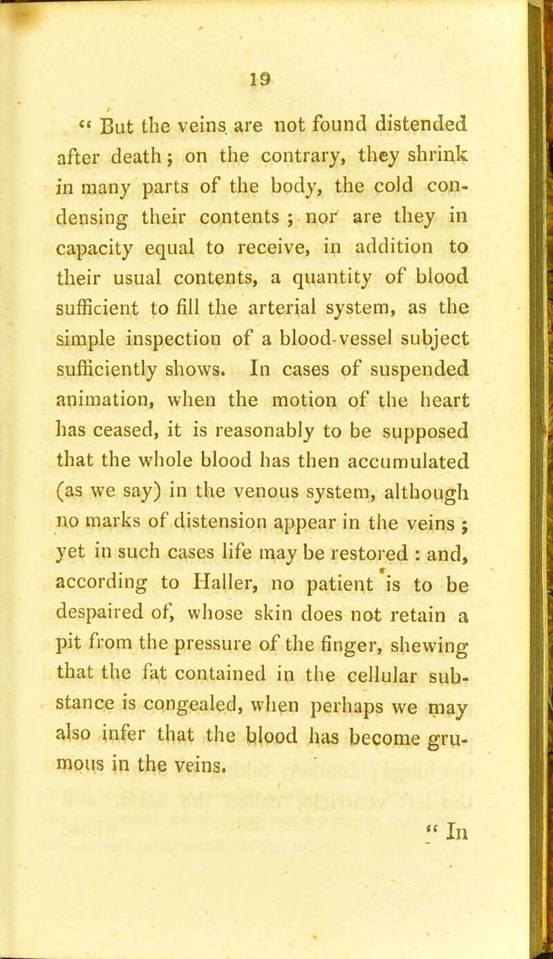  But the veins are not found distended after death j on the contrary, they shrink in many parts of the body, the cold con- densing their contents ; nor are they in capacity equal to receive, in addition to their usual contents, a quantity of blood sufficient to fill the arterial system, as the simple inspection of a blood-vessel subject sufficiently shows. In cases of suspended animation, when the motion of the heart has ceased, it is reasonably to be supposed that the whole blood has then accumulated (as we say) in the venous system, although no marks of distension appear in the veins ; yet in such cases life may be restored : and, according to Haller, no patient'is to be despaired of, whose skin does not retain a pit from the pressure of the finger, shewing that the fat contained in the cellular sub- stance is congealed, when perhaps we may also infer that the blood has become gru- mous in the veins.  In