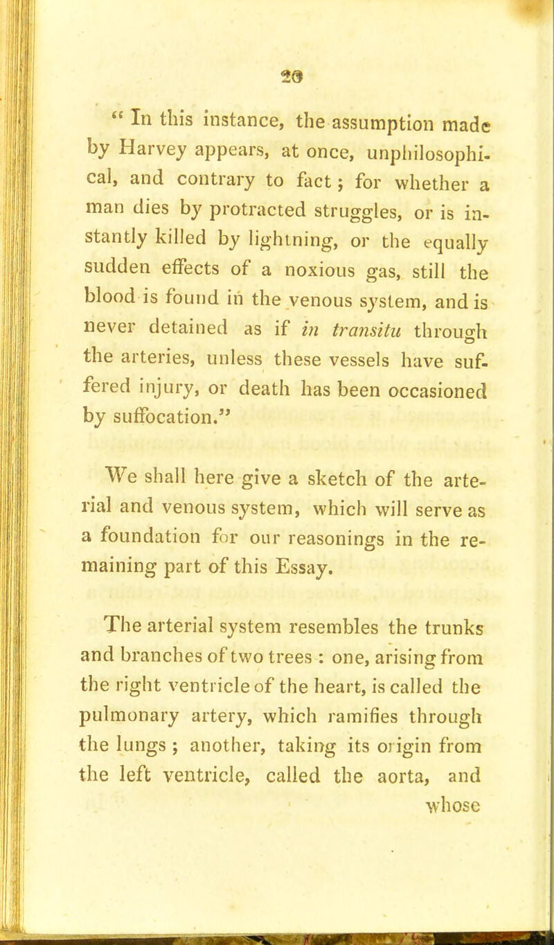 29  In this instance, the assumption made by Harvey appears, at once, unpliilosophi- cal, and contrary to fact; for whether a man dies by protracted struggles, or is in- stantly killed by lightning, or the equally sudden effects of a noxious gas, still the blood is found in the venous system, and is never detained as if in transitu through the arteries, unless these vessels have suf- fered injury, or death has been occasioned by suffocation. We shall here give a sketch of the arte- rial and venous system, which will serve as a foundation for our reasonings in the re- maining part of this Essay. The arterial system resembles the trunks and branches of two trees : one, arising from the right ventricle of the heart, is called the pulmonary artery, which ramifies through the lungs ; another, taking its origin from the left ventricle, called the aorta, and whose