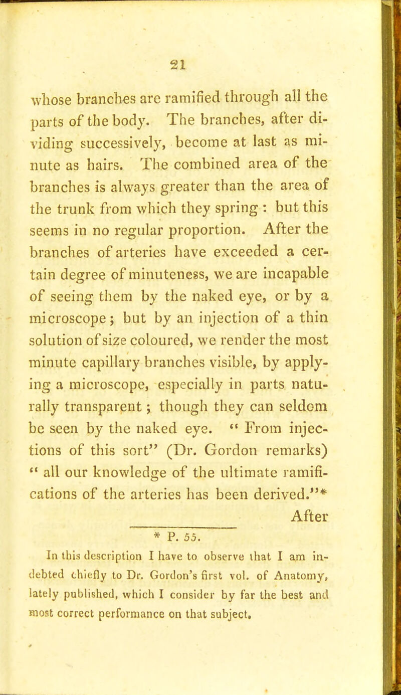 whose branches are ramified through all the parts of the body. The branches, after di- viding successively, become at last as mi- nute as hairs. The combined area of the branches is always greater than the area of the trunk from which they spring : but this seems in no regular proportion. After the branches of arteries have exceeded a cer- tain degree of minuteness, we are incapable of seeing them by the naked eye, or by a microscope; but by an injection of a thin solution of size coloured, we render the most minute capillary branches visible, by apply- ing a microscope, especially in parts natu- rally transparent; though they can seldom be seen by the naked eye.  From injec- tions of this sort (Dr. Gordon remarks)  all our knowledge of the ultimate ramifi- cations of the arteries has been derived.* After * P. 55. In this description I have to observe that I am in- debted chiefly to Dr. Gordon's first vol. of Anatomy, lately published, which I consider by far the best and most correct performance on that subject.