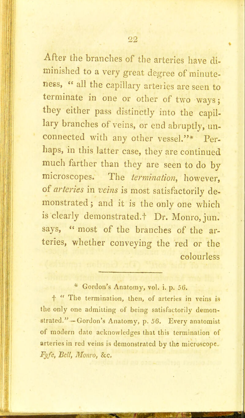 After the branches of the arteries have di- minished to a very great degree of minute- ness,  all the capillary arteries are seen to terminate in one or other of two ways; they either pass distinctly into the capil- lary branches of veins, or end abruptly, un- connected with any other vessel.* Per- haps, in this latter case, they are continued much farther than they are seen to do by microscopes. The termination, however, of arteries in veins is most satisfactorily de- monstrated ; and it is the only one which is clearly demonstrated.t Dr. Monro, jun. says,  most of the branches of the ar- teries, whether conveying the red or the colourless * Gordon's Anatomy, vol. i. p. 56. f  The termination, then, of arteries in veins is the only one admitting of being satisfactorily demon- strated.—Gordon's Anatomy, p. 56. Every anatomist of modern date acknowledges that this termination of arteries in red veins is demonstrated by the microscope. Fyfe, Bell, Monro, &c.