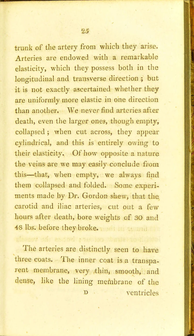 trunk of the artery from which they arise. Arteries are endowed with a remarkable elasticity, which they possess both in the longitudinal and transverse direction ; but it is not exactly ascertained whether they are uniformly more elastic in one direction than another. We never find arteries after death, even the larger ones, though empty, collapsed ; when cut across, they appear cylindrical, and this is entirely owing to their elasticity. Of how opposite a nature the veins are we may easily conclude from this—that, when empty, we always find them collapsed and folded. Some experi- ments made by Dr. Gordon shew, that the carotid and iliac arteries, cut out a few hours after death, bore weights of 30 and 48 lbs. before they broke. The arteries are distinctly seen to have three coats. The inner coat is a transpa- rent membrane, very thin, smooth, and dense, like the lining membrane of the i> ventricles