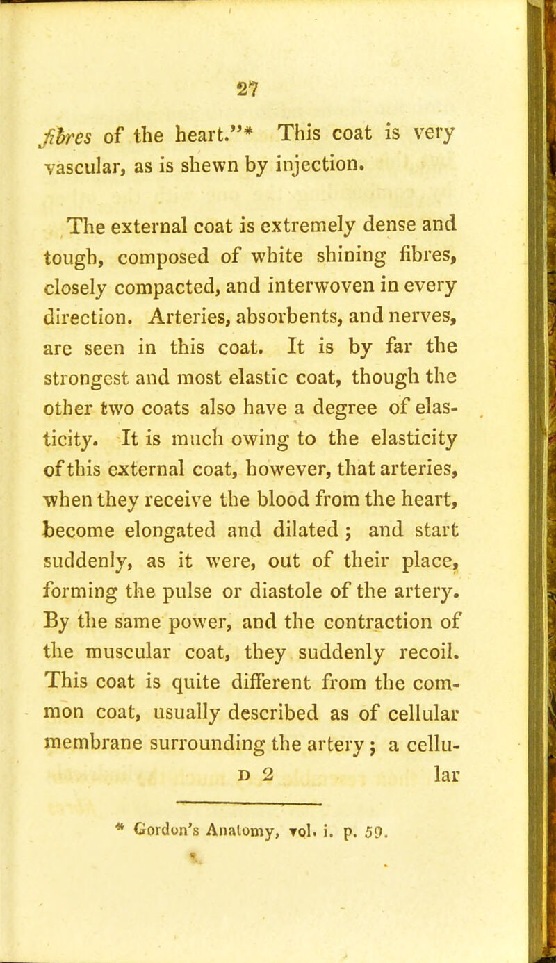 fthres of the heart.* This coat is very vascular, as is shewn by injection. The external coat is extremely dense and tough, composed of white shining fibres, closely compacted, and interwoven in every direction. Arteries, absorbents, and nerves, are seen in this coat. It is by far the strongest and most elastic coat, though the other two coats also have a degree of elas- ticity. It is much owing to the elasticity of this external coat, however, that arteries, when they receive the blood from the heart, become elongated and dilated; and start suddenly, as it were, out of their place, forming the pulse or diastole of the artery. By the same power, and the contraction of the muscular coat, they suddenly recoil. This coat is quite different from the com- mon coat, usually described as of cellular membrane surrounding the artery; a cellu- d 2 lar * Gordon's Anatomy, rol. i. p. 59. V