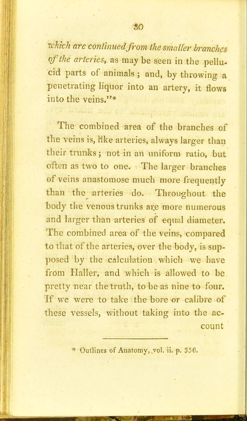 so which are continued from the smaller branches of the arteries, as may be seen in the pellu- cid parts of animals ; and, by throwing a penetrating liquor into an artery, it flows into the veins.* The combined area of the branches of the veins is, Hke arteries, always larger than their trunks; not in an uniform ratio, but often as two to one. The larger branches of veins anastomose much more frequently than the arteries do. Throughout the body the venous trunks ai;e more numerous and larger than arteries of equal diameter. The combined area of the veins, compared to that of the arteries, over the body, is sup- posed by the calculation which we have from Haller, and which is allowed to be pretty near the truth, to be as nine to four. If we were to take the bore or calibre of these vessels, without taking into the ac- count