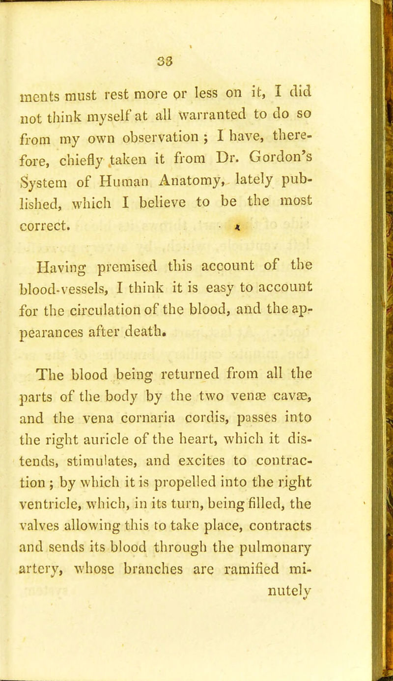mcnts must rest more or less on it, I did not think myself at all warranted to do so from my own observation ; I have, there- fore, chiefly taken it from Dr. Gordon's System of Human Anatomy, lately pub- lished, which I believe to be the most correct. • * Having premised this account of the blood-vessels, I think it is easy to account for the circulation of the blood, and the ap- pearances after death. The blood being returned from all the parts of the body by the two vense cavse, and the vena cornaria cordis, passes into the right auricle of the heart, which it dis- tends, stimulates, and excites to contrac- tion ; by which it is propelled into the right ventricle, which, in its turn, being filled, the valves allowing this to take place, contracts and sends its blood through the pulmonary artery, whose branches are ramified mi- nutely