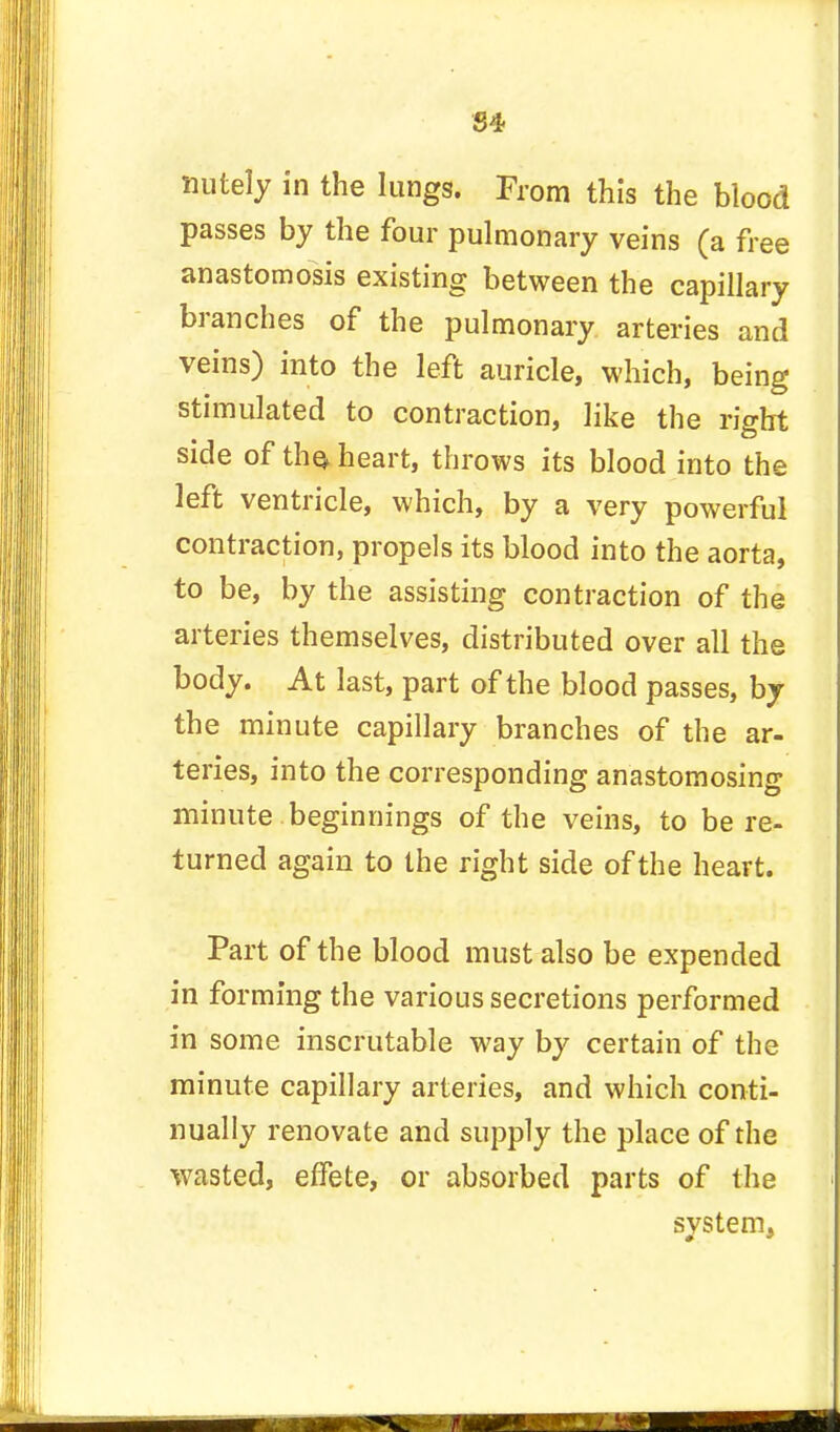 S4 mitely in the lungs. From this the blood passes by the four pulmonary veins (a free anastomosis existing between the capillary branches of the pulmonary arteries and veins) into the left auricle, which, being stimulated to contraction, like the right side of the, heart, throws its blood into the left ventricle, which, by a very powerful contraction, propels its blood into the aorta, to be, by the assisting contraction of the arteries themselves, distributed over all the body. At last, part of the blood passes, by the minute capillary branches of the ar- teries, into the corresponding anastomosing minute beginnings of the veins, to be re- turned again to the right side of the heart. Part of the blood must also be expended in forming the various secretions performed in some inscrutable way by certain of the minute capillary arteries, and which conti- nually renovate and supply the place of the wasted, effete, or absorbed parts of the system,