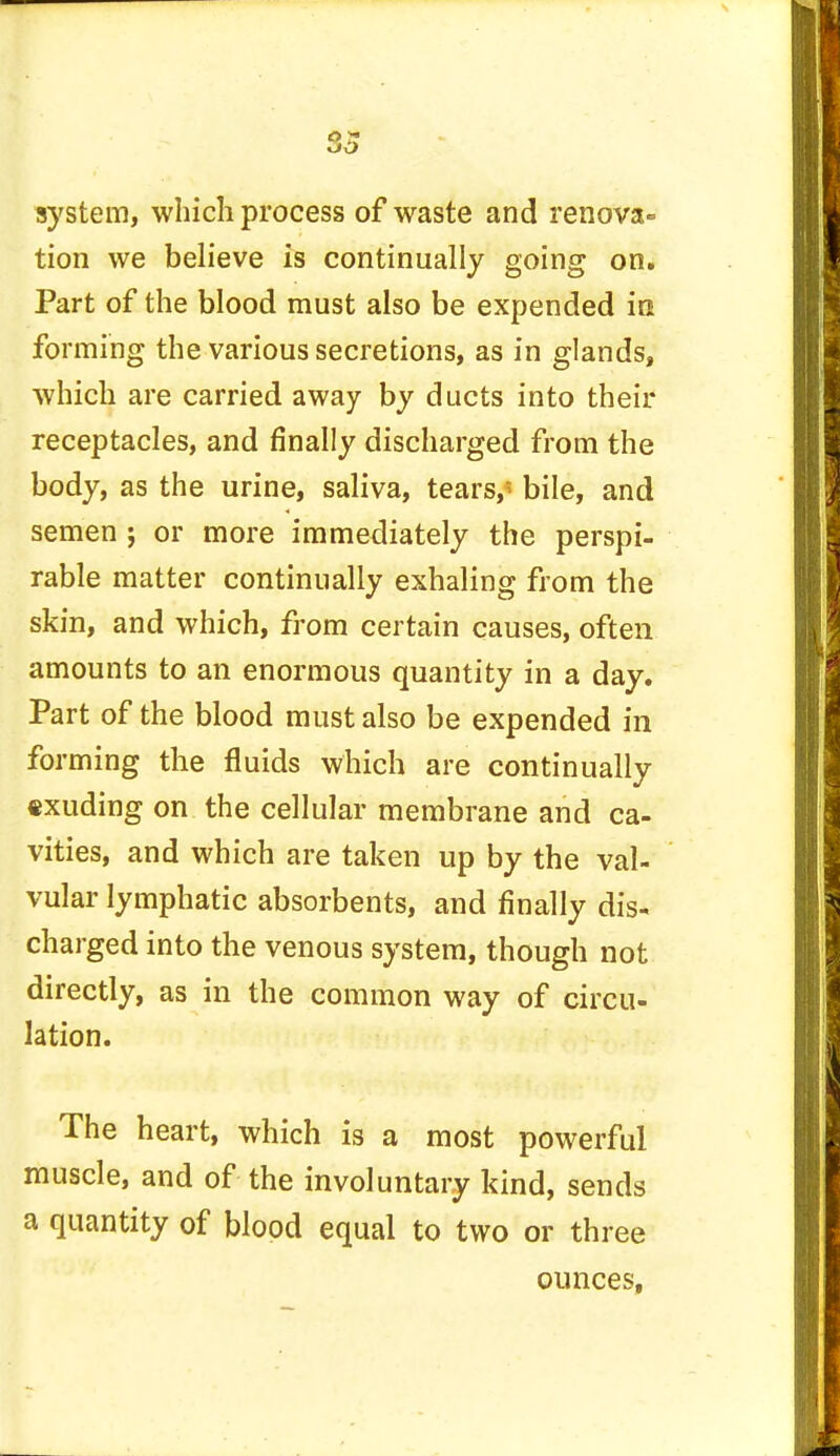 system, which process of waste and renova- tion we believe is continually going on. Part of the blood must also be expended in. forming the various secretions, as in glands, which are carried away by ducts into their receptacles, and finally discharged from the body, as the urine, saliva, tears,' bile, and semen ; or more immediately the perspi- rable matter continually exhaling from the skin, and which, from certain causes, often amounts to an enormous quantity in a day. Part of the blood must also be expended in forming the fluids which are continually exuding on the cellular membrane and ca- vities, and which are taken up by the val- vular lymphatic absorbents, and finally dis- charged into the venous system, though not directly, as in the common way of circu- lation. The heart, which is a most powerful muscle, and of the involuntary kind, sends a quantity of blood equal to two or three ounces,