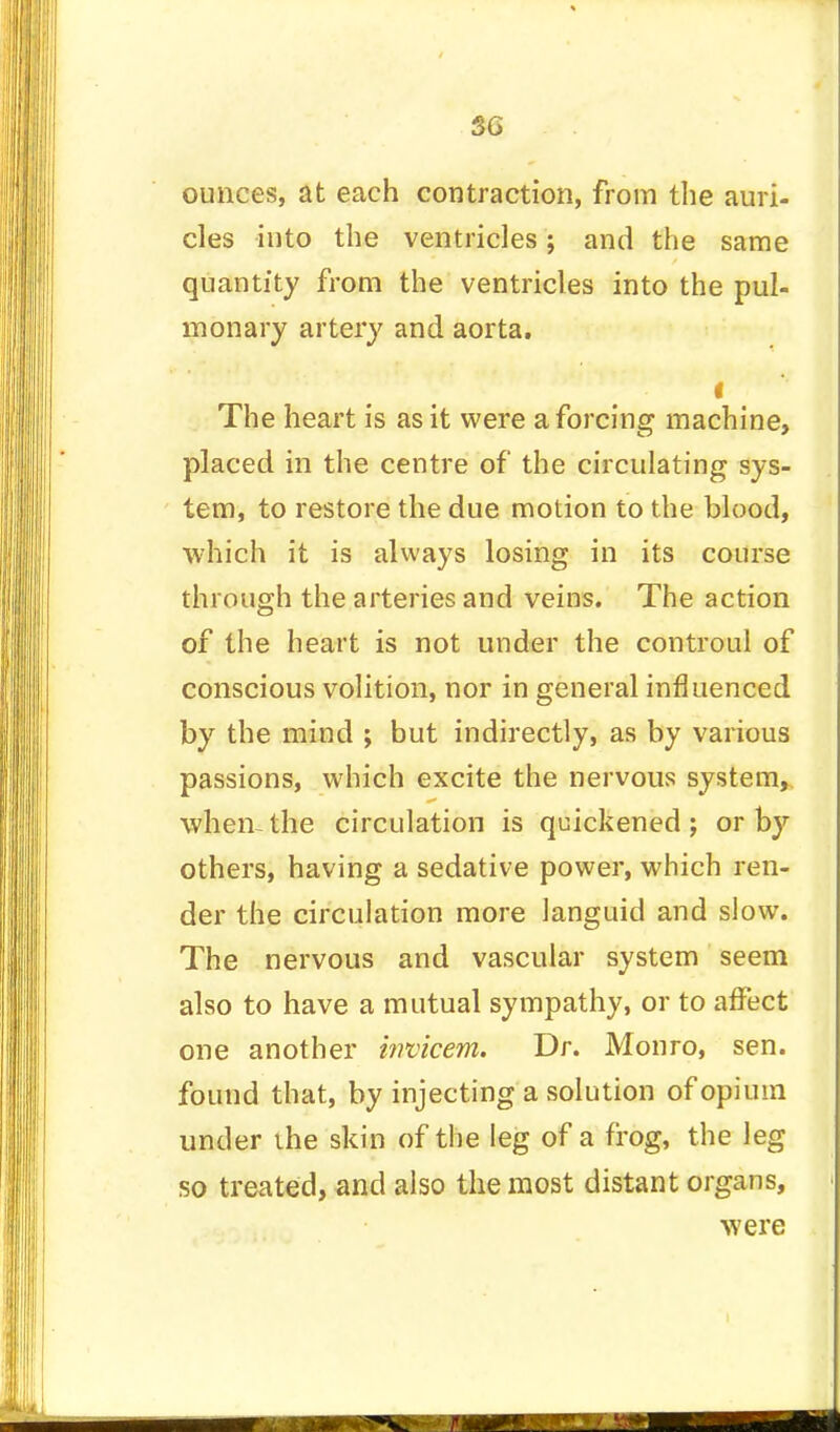 SG ounces, at each contraction, from the auri- cles into the ventricles; and the same quantity from the ventricles into the pul- monary artery and aorta. f The heart is as it were a forcing machine, placed in the centre of the circulating sys- tem, to restore the due motion to the blood, which it is always losing in its course through the arteries and veins. The action of the heart is not under the controul of conscious volition, nor in general influenced by the mind ; but indirectly, as by various passions, which excite the nervous system, when-the circulation is quickened; or by others, having a sedative power, which ren- der the circulation more languid and slow. The nervous and vascular system seem also to have a mutual sympathy, or to affect one another itwicem. Dr. Monro, sen. found that, by injecting a solution of opium under the skin of the leg of a frog, the leg so treated, and also the most distant organs, were