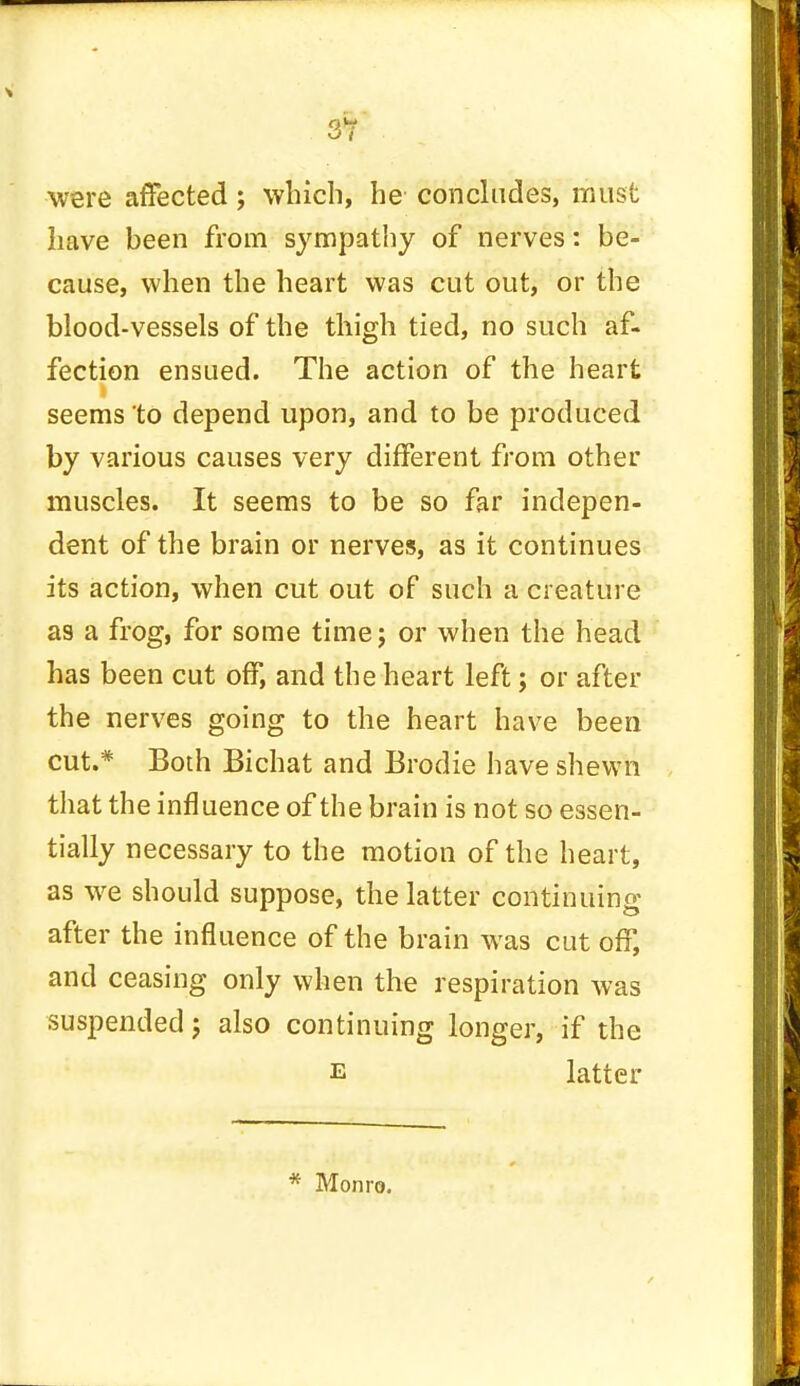 were affected; which, he concludes, must have been from sympathy of nerves: be- cause, when the heart was cut out, or the blood-vessels of the thigh tied, no such af- fection ensued. The action of the heart seems to depend upon, and to be produced by various causes very different from other muscles. It seems to be so far indepen- dent of the brain or nerves, as it continues its action, when cut out of such a creature as a frog, for some time; or when the head has been cut off, and the heart left; or after the nerves going to the heart have been cut.* Both Bichat and Brodie have shewn that the influence of the brain is not so essen- tially necessary to the motion of the heart, as we should suppose, the latter continuing after the influence of the brain was cut off, and ceasing only when the respiration was suspended; also continuing longer, if the e latter * Monro.