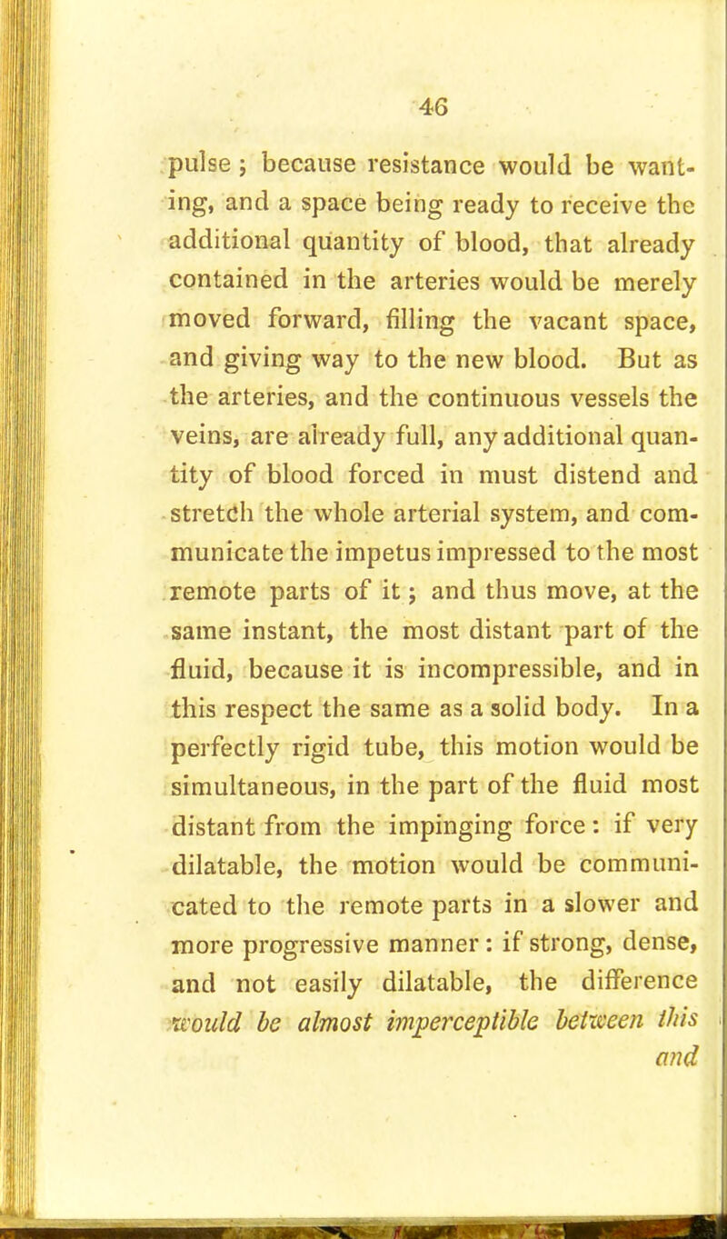 pulse ; because resistance would be want- ing, and a space being ready to receive the additional quantity of blood, that already contained in the arteries would be merely moved forward, filling the vacant space, and giving way to the new blood. But as the arteries, and the continuous vessels the veins, are already full, any additional quan- tity of blood forced in must distend and stretch the whole arterial system, and com- municate the impetus impressed to the most remote parts of it; and thus move, at the same instant, the most distant part of the fluid, because it is incompressible, and in this respect the same as a solid body. In a perfectly rigid tube, this motion would be simultaneous, in the part of the fluid most distant from the impinging force: if very dilatable, the motion would be communi- cated to the remote parts in a slower and more progressive manner : if strong, dense, and not easily dilatable, the difference would be almost imperceptible between this and