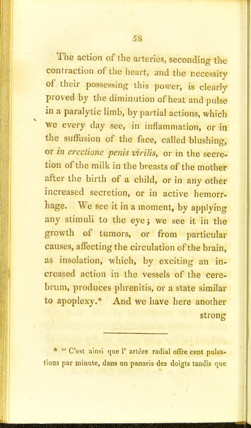 The action of the arteries, seconding the contraction of the heart, and the necessity of their possessing this power, is clearly proved by the diminution of heat and pulse in a paralytic limb, by partial actions, which we every day see, in inflammation, or in the suffusion of the face, called blushing, or in erectione penis virilis, or in the secre- tion of the milk in the breasts of the mother after the birth of a child, or in any other increased secretion, or in active hemorr- hage. We see it in a moment, by applying any stimuli to the eye; we see it in the growth of tumors, or from particular causes, affecting the circulation of the brain, as insolation, which, by exciting an in- creased action in the vessels of the cere- brum, produces phrenitis, or a state similar to apoplexy.* And we have here another strong * C'est ainsi que V artere radial offre cent pulsa- tions par minute, dans un panaris des doigts tandis que
