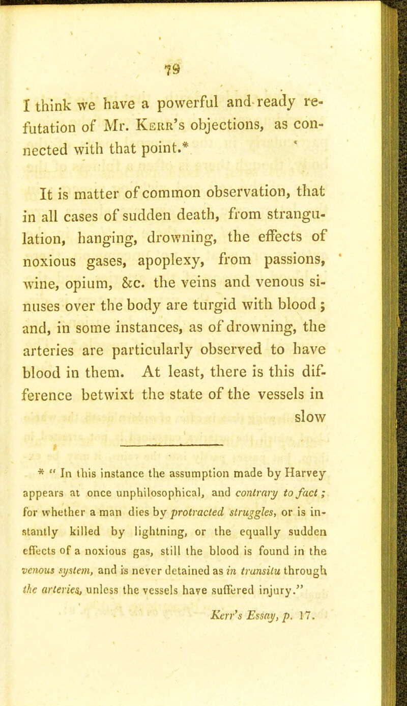 I think we have a powerful and ready re- futation of Mr. Kerr's objections, as con- nected with that point.* It is matter of common observation, that in all cases of sudden death, from strangu- lation, hanging, drowning, the effects of noxious gases, apoplexy, from passions, wine, opium, &c. the veins and venous si- nuses over the body are turgid with blood ; and, in some instances, as of drowning, the arteries are particularly observed to have blood in them. At least, there is this dif- ference betwixt the state of the vessels in slow 1—i *  In this instance the assumption made by Harvey- appears at once unphilosophical, and contrary to fact; for whether a man dies by protracted struggles, or is in- stantly killed by lightning, or the equally sudden effects of a noxious gas, still the blood is found in the venous system, and is never detained as in transitu through the arteries., unless the vessels have suffered injury. Kerr's Essay, p. 17.