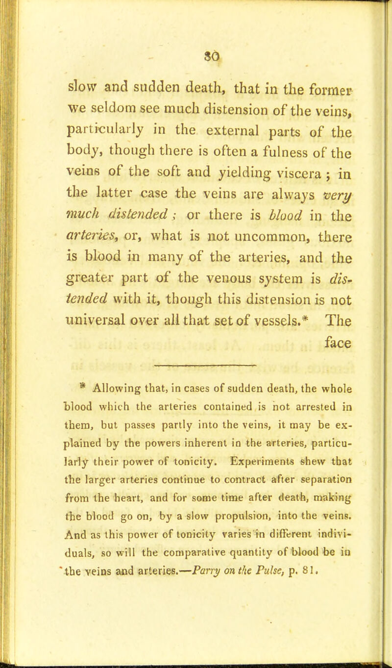 slow and sudden death, that in the former we seldom see much distension of the veins, particularly in the external parts of the body, though there is often a fulness of the veins of the soft and yielding viscera ; in the latter case the veins are always very much distended; or there is blood in the arteries, or, what is not uncommon, there is blood in many of the arteries, and the greater part of the venous system is dis- tended with it, though this distension is not universal over all that set of vessels.* The face * Allowing that, in cases of sudden death, the whole blood which the arteries contained is not arrested in them, but passes partly into the veins, it may be ex- plained by the powers inherent in the arteries, particu- larly their power of tonicity. Experiments shew that the larger arteries continue to contract after separation from the heart, and for some time after death, making the blood go on, by a slow propulsion, into the veins. And as this power of tonicity varies in different indivi- duals, so will the comparative quantity of blood be in the veins and arteries.—Parry on the Pulse, p. 81.