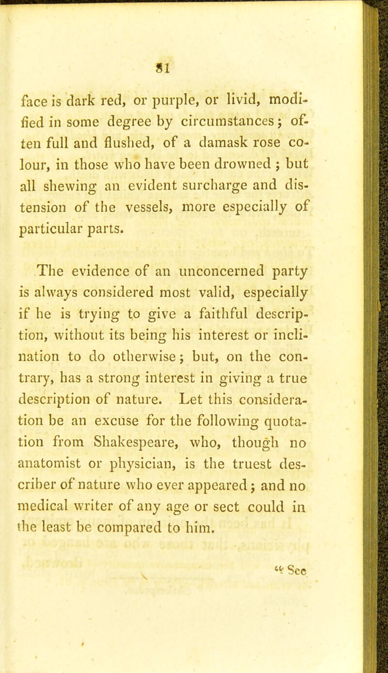 face is dark red, or purple, or livid, modi- fied in some degree by circumstances; of- ten full and flushed, of a damask rose co- lour, in those who have been drowned ; but all shewing an evident surcharge and dis- tension of the vessels, more especially of particular parts. The evidence of an unconcerned party is always considered most valid, especially if he is trying to give a faithful descrip- tion, without its being his interest or incli- nation to do otherwise; but, on the con- trary, has a strong interest in giving a true description of nature. Let this considera- tion be an excuse for the following quota- tion from Shakespeare, who, though no anatomist or physician, is the truest des- criber of nature who ever appeared; and no medical writer of any age or sect could in the least be compared to him. «* Sec