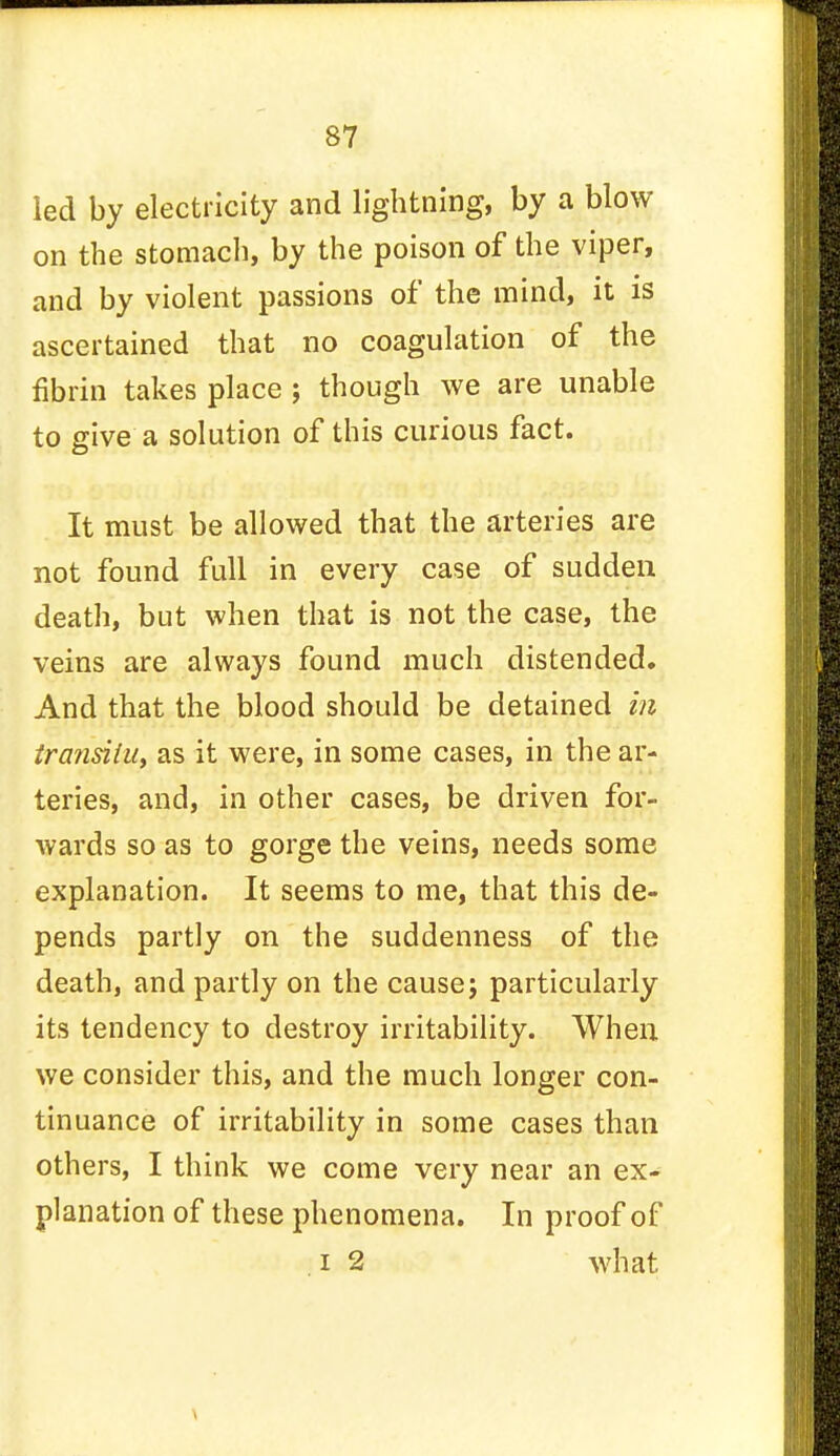 led by electricity and lightning, by a blow on the stomach, by the poison of the viper, and by violent passions of the mind, it is ascertained that no coagulation of the fibrin takes place; though we are unable to give a solution of this curious fact. It must be allowed that the arteries are not found full in every case of sudden death, but when that is not the case, the veins are always found much distended. And that the blood should be detained in transitu, as it were, in some cases, in the ar- teries, and, in other cases, be driven for- wards so as to gorge the veins, needs some explanation. It seems to me, that this de- pends partly on the suddenness of the death, and partly on the cause; particularly its tendency to destroy irritability. When we consider this, and the much longer con- tinuance of irritability in some cases than others, I think we come very near an ex- planation of these phenomena. In proof of i 2 what