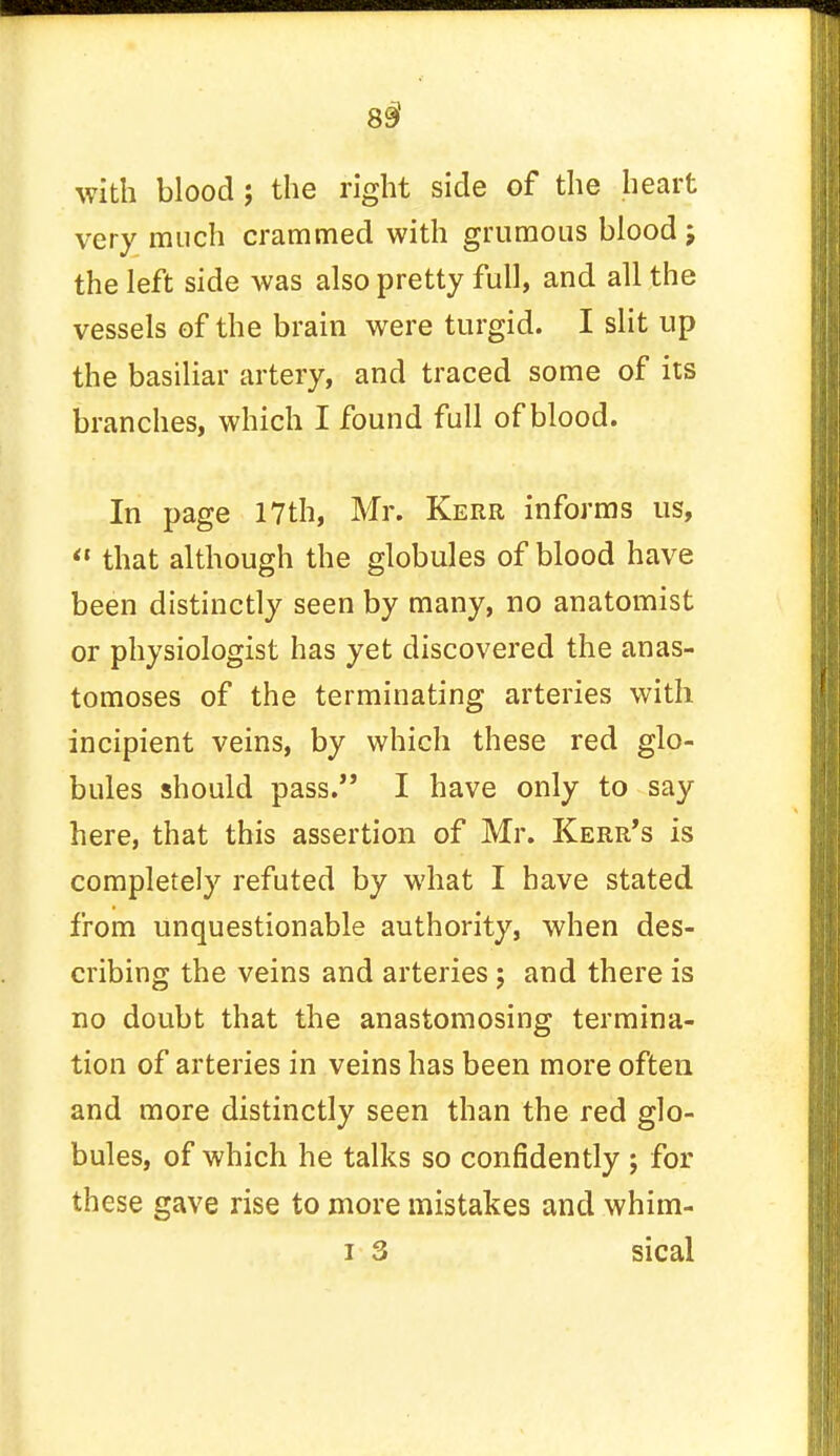 with blood; the right side of the heart very much crammed with grumoiis blood j the left side was also pretty full, and all the vessels of the brain were turgid. I slit up the basiliar artery, and traced some of its branches, which I found full of blood. In page 17th, Mr. Kerr informs us,  that although the globules of blood have been distinctly seen by many, no anatomist or physiologist has yet discovered the anas- tomoses of the terminating arteries with incipient veins, by which these red glo- bules should pass. I have only to say here, that this assertion of Mr. Kerr's is completely refuted by what I have stated from unquestionable authority, when des- cribing the veins and arteries; and there is no doubt that the anastomosing termina- tion of arteries in veins has been more often and more distinctly seen than the red glo- bules, of which he talks so confidently ; for these gave rise to more mistakes and whim-