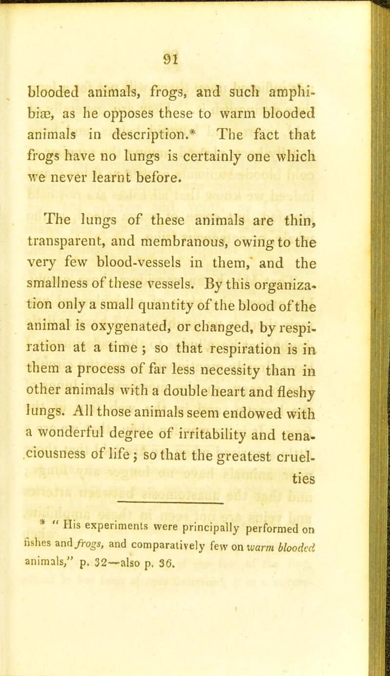blooded animals, frogs, and such amphi- bia?, as he opposes these to warm blooded animals in description.* The fact that frogs have no lungs is certainly one which we never learnt before. The lungs of these animals are thin, transparent, and membranous, owing to the very few blood-vessels in them, and the smallness of these vessels. By this organiza- tion only a small quantity of the blood of the animal is oxygenated, or changed, by respi- ration at a time ; so that respiration is in them a process of far less necessity than in other animals with a double heart and fleshy lungs. All those animals seem endowed with a wonderful degree of irritability and tena- ciousness of life; so that the greatest cruel- ties *  His experiments were principally performed on fishes zndfrogs, and comparatively few on warm blooded animals, p. 32—also p. 36.