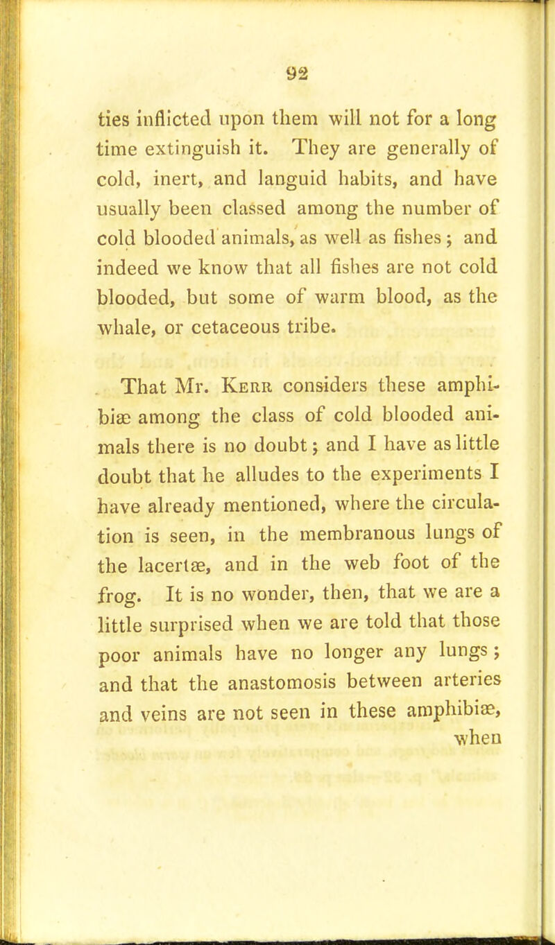 ties inflicted upon them will not for a long time extinguish it. They are generally of cold, inert, and languid habits, and have usually been classed among the number of cold blooded animals, as well as fishes; and indeed we know that all fishes are not cold blooded, but some of warm blood, as the whale, or cetaceous tribe. That Mr. Kerr considers these amphi- bia? among the class of cold blooded ani- mals there is no doubt j and I have as little doubt that he alludes to the experiments I have already mentioned, where the circula- tion is seen, in the membranous lungs of the lacertse, and in the web foot of the frog. It is no wonder, then, that we are a little surprised when we are told that those poor animals have no longer any lungs; and that the anastomosis between arteries and veins are not seen in these amphibiee, when