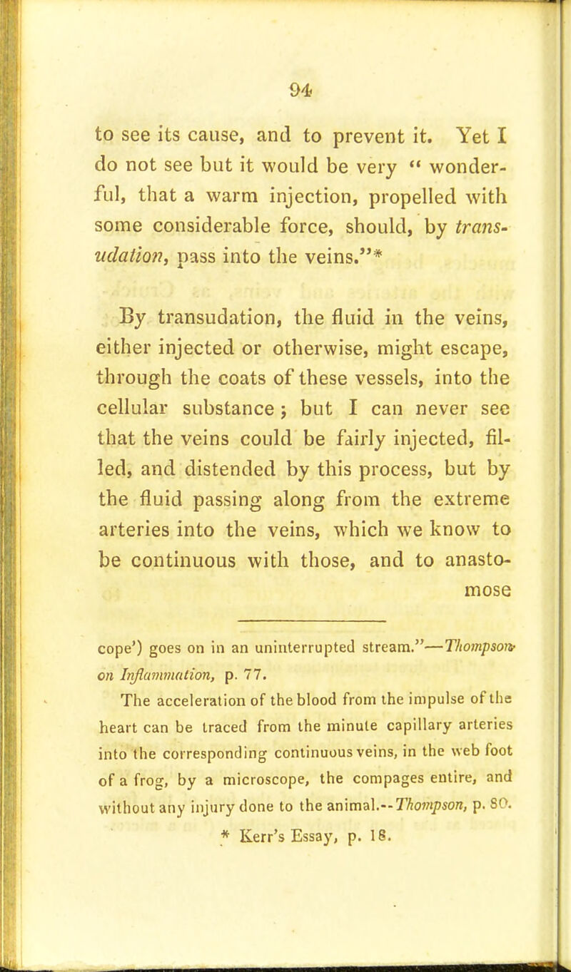 to see its cause, and to prevent it. Yet I do not see but it would be very  wonder- ful, that a warm injection, propelled with some considerable force, should, by trans- udation, pass into the veins.* By transudation, the fluid in the veins, either injected or otherwise, might escape, through the coats of these vessels, into the cellular substance j but I can never see that the veins could be fairly injected, fil- led, and distended by this process, but by the fluid passing along from the extreme arteries into the veins, which we know to be continuous with those, and to anasto- mose cope') goes on in an uninterrupted stream.—Thompson/ on Inflammation, p. 77. The acceleration of the blood from the impulse of the heart can be traced from the minute capillary arteries into the corresponding continuous veins, in the web foot of a frog, by a microscope, the compages entire, and without any injury done to the animal.—Thompson, p. SO. * Kerr's Essay, p. 16.