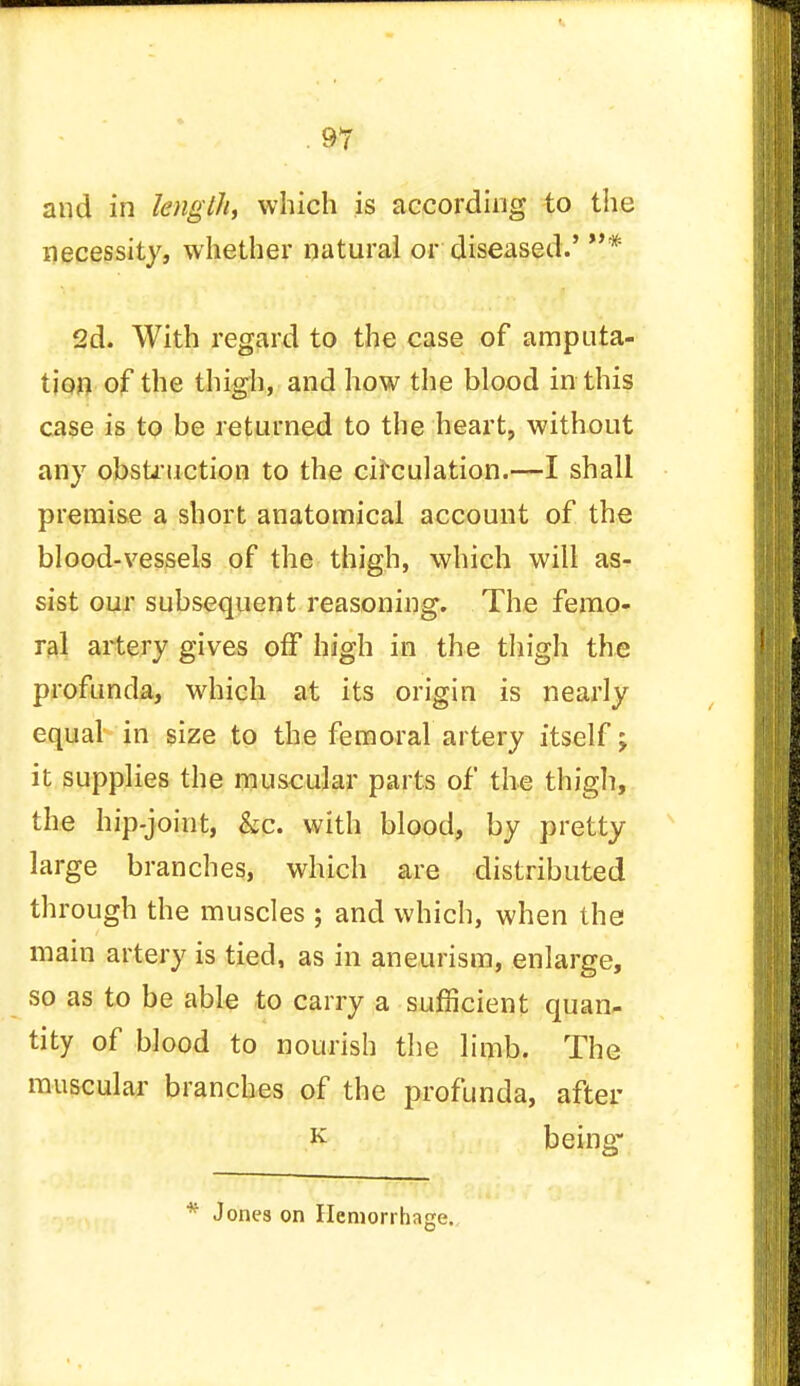 and in length which is according to the necessity, whether natural or diseased.' * 2d. With regard to the case of amputa- tion of the thigh, and how the blood in this case is to be returned to the heart, without any obstruction to the circulation.—I shall premise a short anatomical account of the blood-vessels of the thigh, which will as- sist our subsequent reasoning. The femo- ral artery gives off high in the thigh the profunda, which at its origin is nearly equal in size to the femoral artery itself; it supplies the muscular parts of the thigh, the hip-joint, kc. with blood, by pretty large branches, which are distributed through the muscles ; and which, when the main artery is tied, as in aneurism, enlarge, so as to be able to carry a sufficient quan- tity of blood to nourish the limb. The muscular branches of the profunda, after K being* * Jones on Hemorrhage.