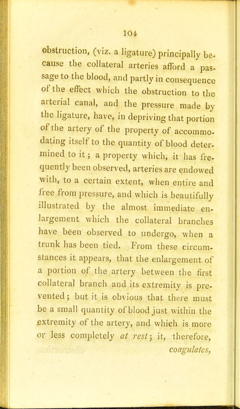 104- obstruction, (viz. a ligature) principally be- cause the collateral arteries afford a pas- sage to the blood, and partly in consequence of the effect which the obstruction to the arterial canal, and the pressure made by the ligature, have, in depriving that portion of the artery of the property of accommo- dating itself to the quantity of blood deter- mined to it; a property which, it has fre- quently been observed, arteries are endowed with, to a certain extent, when entire and free from pressure, and which is beautifully illustrated by the almost immediate en- largement which the collateral branches have been observed to undergo, when a trunk has been tied. From these circum- stances it appears, that the enlargement of a portion of the artery between the first collateral branch and its extremity is pre- vented; but it is obvious that there must be a small quantity of blood just within the extremity of the artery, and which is more or less completely at rest-} it, therefore, coagulates,