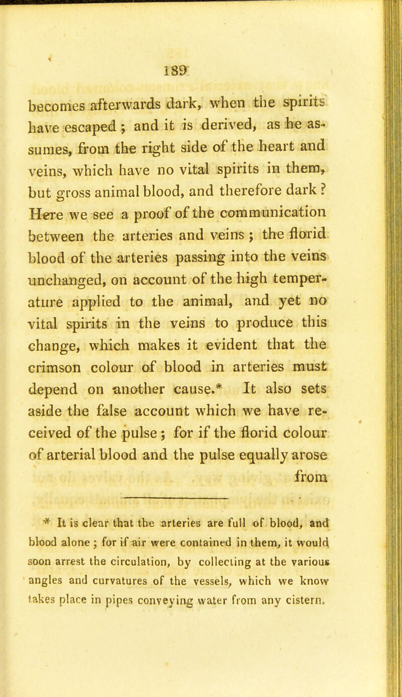 becomes afterwards dark, when the spirits have escaped *, and it is derived, as he as- sumes, from the right side of the heart and veins, which have no vital spirits in them, but gross animal blood, and therefore dark ? Here we see a proof of the communication between the arteries and veins ; the florid blood of the arteries passing into the veins unchanged, on account of the high temper- ature applied to the animal, and yet no vital spirits in the veins to produce this change, which makes it evident that the crimson colour of blood in arteries must depend on -another cause.* It also sets aside the false account which we have re- ceived of the pulse ; for if the florid colour of arterial blood and the pulse equally arose from * It is clear that the arteries are full of blood, and blood alone ; for if air were contained in them, it would soon arrest the circulation, by collecting at the various angles and curvatures of the vessels, which we know lakes place in pipes conveying water from any cistern,