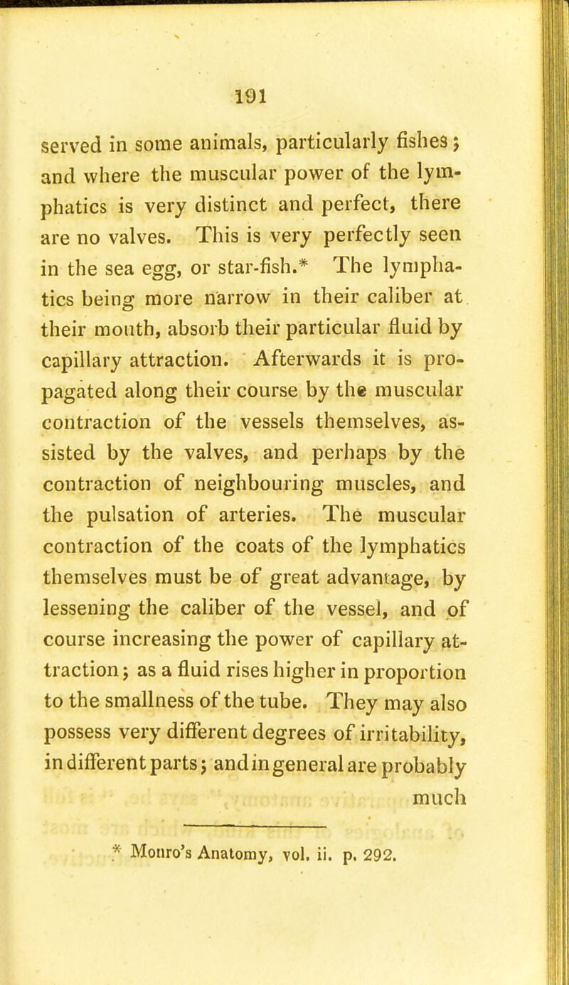 served in some animals, particularly fishes$ and where the muscular power of the lym- phatics is very distinct and perfect, there are no valves. This is very perfectly seen in the sea egg, or star-fish.* The lympha- tics being more narrow in their caliber at their mouth, absorb their particular fluid by capillary attraction. Afterwards it is pro- pagated along their course by the muscular contraction of the vessels themselves, as- sisted by the valves, and perhaps by the contraction of neighbouring muscles, and the pulsation of arteries. The muscular contraction of the coats of the lymphatics themselves must be of great advantage, by lessening the caliber of the vessel, and of course increasing the power of capillary at- traction j as a fluid rises higher in proportion to the smallness of the tube. They may also possess very different degrees of irritability, in different parts j and in general are probably much * Monro's Anatomy, vol. ii. p. 292.