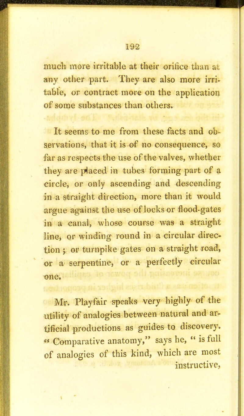 much more irritable at their orifice than at any other part. They are also more irri- table, or contract more on the application of some substances than others. It seems to me from these facts and ob- servations, that it is of no consequence, so far as respects the use of the valves, whether they are placed in tubes forming part of a circle, or only ascending and descending in a straight direction, more than it would argue against the use of locks or flood-gates in a canal, whose course was a straight line, or winding round in a circular direc- tion ; or turnpike gates on a straight road, or a serpentine, or a perfectly circular one. Mr. Playfair speaks very highly of the utility of analogies between natural and ar- tificial productions as guides to discovery. 0 Comparative anatomy, says he,  is full of analogies of this kind, which are most instructive,