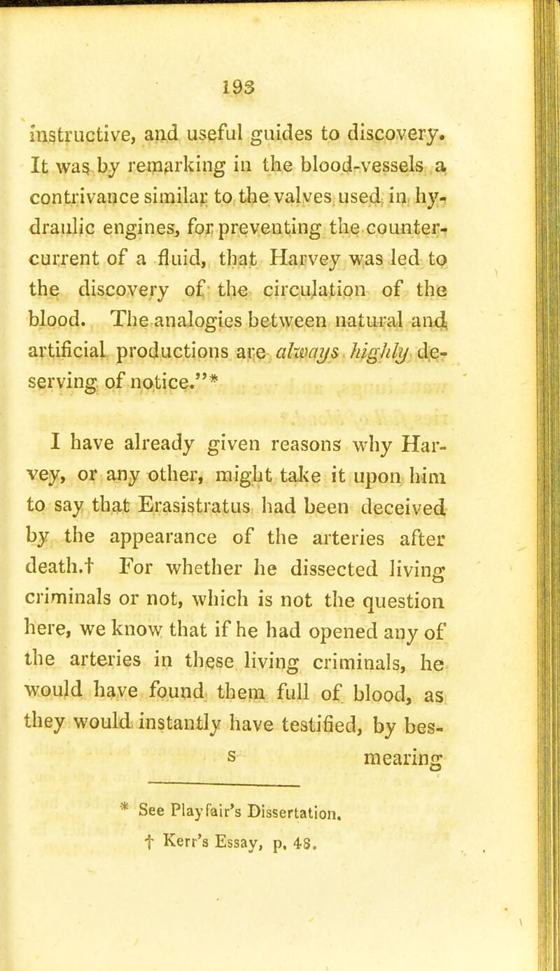 instructive, and useful guides to discovery. It was by remarking in the blood-vessels a contrivance similar to the valves used in hy- draulic engines, for preventing the counter- current of a fluid, that Harvey was led to the discovery of the circulation of the blood. The analogies between natural and artificial productions are always higlrty de- serving of notice.* I have already given reasons why Har- vey, or any other, might take it upon him to say that Erasistratus had been deceived by the appearance of the arteries after death.! For whether he dissected living criminals or not, which is not the question here, we know that if he had opened any of the arteries in these living criminals, he would have found them full of blood, as they would instantly have testified, by bes- s mearing * See Play fair's Dissertation,