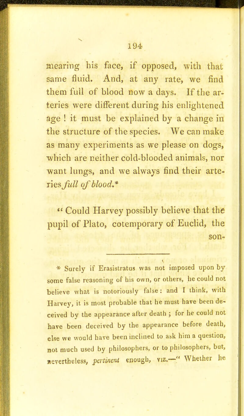 inearing his face, if opposed, with that same fluid. And, at any rate, we find them full of blood now a days. If the ar- teries were different during his enlightened age ! it must be explained by a change in the structure of the species. We can make as many experiments as we please on dogs, which are neither cold-blooded animals, nor want lungs, and we always find their arte- ries full of blood*  Could Harvey possibly believe that the pupil of Plato, cotemporary of Euclid, the son- * Surely if Erasistratus was not imposed upon by some false reasoning of his own, or others, he could not believe what is notoriously false: and I think, with Harvey, it is most probable that he must have been de- ceived by the appearance after death ; for he could not have been deceived by the appearance before death, else we would have been inclined to ask him a question, not much used by philosophers, or to philosophers, but, nevertheless, pertinent enough, viz.— Whether he