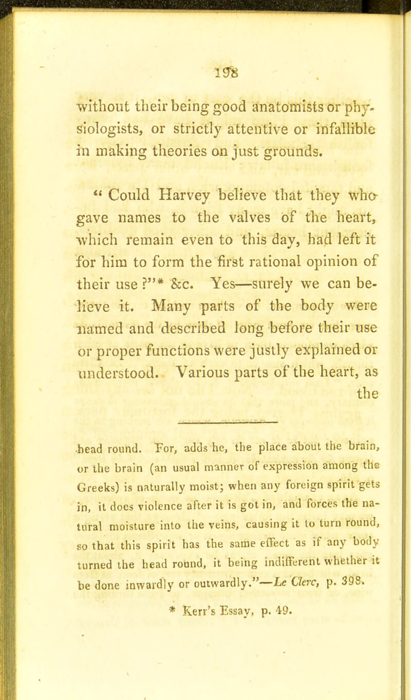 without their being good anatomists or phy- siologists, or strictly attentive or infallible in making theories on just grounds. 41 Could Harvey believe that they who- gave names to the valves of the heart, which remain even to this day, had left it for him to form the first rational opinion of their use ?* &c. Yes—surely we can be- lieve it. Many parts of the body were named and described long before their use or proper functions were justly explained or understood. Various parts of the heart, as the •head round. For, adds he, the place about the brain, or the brain (an usual manner of expression among the Greeks) is naturally moist; when any foreign spirit gets in, it does violence after it is got in, and forces the na- tural moisture into the veins, causing it to turn round, so that this spirit has the same effect as if any body turned the head round, it being indifferent whether it be done inwardly or outwardly.—he Ckrc, p. 398.