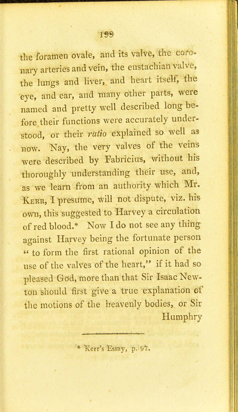 W9 the foramen ovale, and its valve, the coro- nary arteries and vein, the eustachian valve, the lungs and liver, and heart itself, the eye, and ear, and many other parts, were named and pretty well described long be- fore their functions were accurately under- stood, or their ratio explained so well as now. Nay, the very valves of the veins were described by Fabricius, without his thoroughly understanding their use, and, as we learn from an authority which Mr. Kerr, I presume, Will not dispute, viz. his own, this suggested to Harvey a circulation of red blood.* Now I do not see any thing against Harvey being the fortunate person  to form the first rational opinion of the use of the valves of the heart, if it had so pleased God, more than that Sir Isaac New- ton should first give a true explanation of the motions of the heavenly bodies^ or Sir Humphry